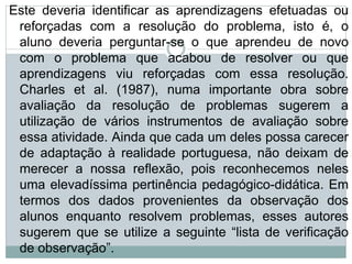Este deveria identificar as aprendizagens efetuadas ou
reforçadas com a resolução do problema, isto é, o
aluno deveria perguntar-se o que aprendeu de novo
com o problema que acabou de resolver ou que
aprendizagens viu reforçadas com essa resolução.
Charles et al. (1987), numa importante obra sobre
avaliação da resolução de problemas sugerem a
utilização de vários instrumentos de avaliação sobre
essa atividade. Ainda que cada um deles possa carecer
de adaptação à realidade portuguesa, não deixam de
merecer a nossa reflexão, pois reconhecemos neles
uma elevadíssima pertinência pedagógico-didática. Em
termos dos dados provenientes da observação dos
alunos enquanto resolvem problemas, esses autores
sugerem que se utilize a seguinte “lista de verificação
de observação”.
 