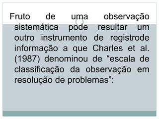 Fruto de uma observação
sistemática pode resultar um
outro instrumento de registrode
informação a que Charles et al.
(1987) denominou de “escala de
classificação da observação em
resolução de problemas”:
 