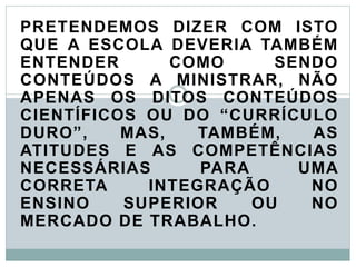 PRETENDEMOS DIZER COM ISTO
QUE A ESCOLA DEVERIA TAMBÉM
ENTENDER COMO SENDO
CONTEÚDOS A MINISTRAR, NÃO
APENAS OS DITOS CONTEÚDOS
CIENTÍFICOS OU DO “CURRÍCULO
DURO”, MAS, TAMBÉM, AS
ATITUDES E AS COMPETÊNCIAS
NECESSÁRIAS PARA UMA
CORRETA INTEGRAÇÃO NO
ENSINO SUPERIOR OU NO
MERCADO DE TRABALHO.
 