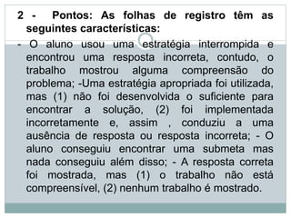 2 - Pontos: As folhas de registro têm as
seguintes características:
- O aluno usou uma estratégia interrompida e
encontrou uma resposta incorreta, contudo, o
trabalho mostrou alguma compreensão do
problema; -Uma estratégia apropriada foi utilizada,
mas (1) não foi desenvolvida o suficiente para
encontrar a solução, (2) foi implementada
incorretamente e, assim , conduziu a uma
ausência de resposta ou resposta incorreta; - O
aluno conseguiu encontrar uma submeta mas
nada conseguiu além disso; - A resposta correta
foi mostrada, mas (1) o trabalho não está
compreensível, (2) nenhum trabalho é mostrado.
 