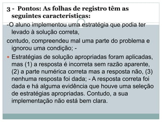 3 - Pontos: As folhas de registro têm as
seguintes características:
-O aluno implementou uma estratégia que podia ter
levado à solução correta,
contudo, compreendeu mal uma parte do problema e
ignorou uma condição; -
 Estratégias de solução apropriadas foram aplicadas,
mas (1) a resposta é incorreta sem razão aparente,
(2) a parte numérica correta mas a resposta não, (3)
nenhuma resposta foi dada; - A resposta correta foi
dada e há alguma evidência que houve uma seleção
de estratégias apropriadas. Contudo, a sua
implementação não está bem clara.
 