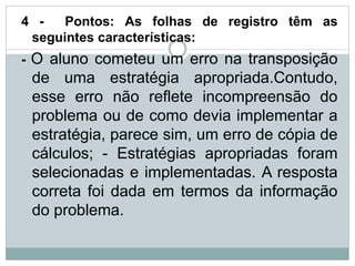 4 - Pontos: As folhas de registro têm as
seguintes características:
- O aluno cometeu um erro na transposição
de uma estratégia apropriada.Contudo,
esse erro não reflete incompreensão do
problema ou de como devia implementar a
estratégia, parece sim, um erro de cópia de
cálculos; - Estratégias apropriadas foram
selecionadas e implementadas. A resposta
correta foi dada em termos da informação
do problema.
 
