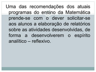 Uma das recomendações dos atuais
programas do ensino da Matemática
prende-se com o dever solicitar-se
aos alunos a elaboração de relatórios
sobre as atividades desenvolvidas, de
forma a desenvolverem o espírito
analítico – reflexivo.
 