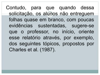 Contudo, para que quando dessa
solicitação, os alunos não entreguem
folhas quase em branco, com poucas
evidências sustentadas, sugere-se
que o professor, no início, oriente
esse relatório através, por exemplo,
dos seguintes tópicos, propostos por
Charles et al. (1987).
 