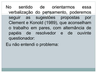 No sentido de orientarmos essa
verbalização do pensamento, poderemos
seguir as sugestões propostas por
Clement e Konold (1989), que aconselham
o trabalho em pares, com alternância de
papéis de resolvedor e de ouvinte
questionador:
Eu não entendi o problema:
 