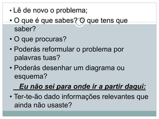 • Lê de novo o problema;
• O que é que sabes? O que tens que
saber?
• O que procuras?
• Poderás reformular o problema por
palavras tuas?
• Poderás desenhar um diagrama ou
esquema?
Eu não sei para onde ir a partir daqui:
• Ter-te-ão dado informações relevantes que
ainda não usaste?
 