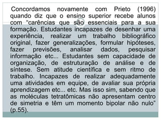 Concordamos novamente com Prieto (1996)
quando diz que o ensino superior recebe alunos
com “carências que são essenciais para a sua
formação. Estudantes incapazes de desenhar uma
experiência, realizar um trabalho bibliográfico
original, fazer generalizações, formular hipóteses,
fazer previsões, analisar dados, pesquisar
informação etc... Estudantes sem capacidade de
organização, de estruturação de análise e de
síntese. Sem atitude científica e sem ritmo de
trabalho. Incapazes de realizar adequadamente
uma atividades em equipe, de avaliar sua própria
aprendizagem etc... etc. Mas isso sim, sabendo que
as moléculas tetratômicas não apresentam centro
de simetria e têm um momento bipolar não nulo”
(p.55).
 