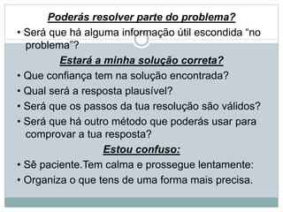 Poderás resolver parte do problema?
• Será que há alguma informação útil escondida “no
problema”?
Estará a minha solução correta?
• Que confiança tem na solução encontrada?
• Qual será a resposta plausível?
• Será que os passos da tua resolução são válidos?
• Será que há outro método que poderás usar para
comprovar a tua resposta?
Estou confuso:
• Sê paciente.Tem calma e prossegue lentamente:
• Organiza o que tens de uma forma mais precisa.
 