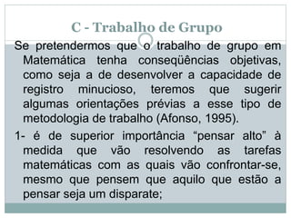 C - Trabalho de Grupo
Se pretendermos que o trabalho de grupo em
Matemática tenha conseqüências objetivas,
como seja a de desenvolver a capacidade de
registro minucioso, teremos que sugerir
algumas orientações prévias a esse tipo de
metodologia de trabalho (Afonso, 1995).
1- é de superior importância “pensar alto” à
medida que vão resolvendo as tarefas
matemáticas com as quais vão confrontar-se,
mesmo que pensem que aquilo que estão a
pensar seja um disparate;
 