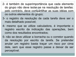 2- é também de superimportância que cada elemento
do grupo não deve isolar-se na resolução de tarefas:
pelo contrário, deve compartilhar as suas idéias com
os outros elementos do grupo;
3- o registro da resolução de cada tarefa deve ser o
mais detalhado possível;
4- mesmo que se utilize calculadora, é importante o
registro escrito da indicação das operações, bem
como dos resultados encontrados;
5- não se deve utilizar a borracha ou o corretor quando
da resolução por escrito da tarefa. Se pretender
anular um registro basta traçar um risco por cima
dele, sem que esse registro passe a deixar de ser
perceptível.
 
