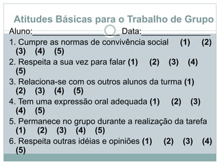 Atitudes Básicas para o Trabalho de Grupo
Aluno:___________________ Data:_______________
1. Cumpre as normas de convivência social (1) (2)
(3) (4) (5)
2. Respeita a sua vez para falar (1) (2) (3) (4)
(5)
3. Relaciona-se com os outros alunos da turma (1)
(2) (3) (4) (5)
4. Tem uma expressão oral adequada (1) (2) (3)
(4) (5)
5. Permanece no grupo durante a realização da tarefa
(1) (2) (3) (4) (5)
6. Respeita outras idéias e opiniões (1) (2) (3) (4)
(5)
 