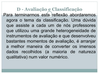 D - Avaliação e Classificação
Para terminarmos esta reflexão abordaremos
agora o tema da classificação. Uma dúvida
que assiste a cada um de nós professores
que utilizou uma grande heterogeneidade de
instrumentos de avaliação e que desenvolveu
bastantes momentos de avaliação, é arranjar
a melhor maneira de converter os imensos
dados recolhidos (a maioria de natureza
qualitativa) num valor numérico.
 