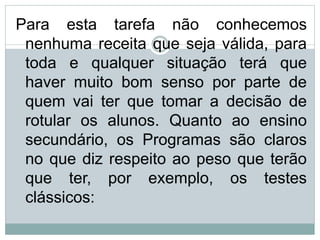Para esta tarefa não conhecemos
nenhuma receita que seja válida, para
toda e qualquer situação terá que
haver muito bom senso por parte de
quem vai ter que tomar a decisão de
rotular os alunos. Quanto ao ensino
secundário, os Programas são claros
no que diz respeito ao peso que terão
que ter, por exemplo, os testes
clássicos:
 