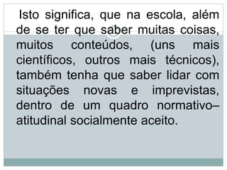 Isto significa, que na escola, além
de se ter que saber muitas coisas,
muitos conteúdos, (uns mais
científicos, outros mais técnicos),
também tenha que saber lidar com
situações novas e imprevistas,
dentro de um quadro normativo–
atitudinal socialmente aceito.
 