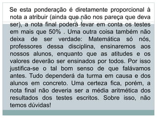 Se esta ponderação é diretamente proporcional à
nota a atribuir (ainda que não nos pareça que deva
ser), a nota final poderá levar em conta os testes
em mais que 50% . Uma outra coisa também não
deixa de ser verdade: Matemática só nós,
professores dessa disciplina, ensinaremos aos
nossos alunos, enquanto que as atitudes e os
valores deverão ser ensinados por todos. Por isso
justifica-se o tal bom senso de que falávamos
antes. Tudo dependerá da turma em causa e dos
alunos em concreto. Uma certeza fica, porém, a
nota final não deveria ser a média aritmética dos
resultados dos testes escritos. Sobre isso, não
temos dúvidas!
 