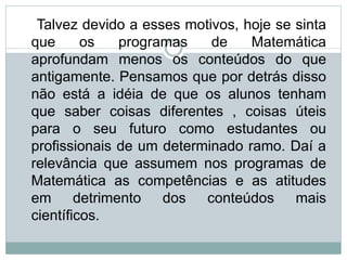 Talvez devido a esses motivos, hoje se sinta
que os programas de Matemática
aprofundam menos os conteúdos do que
antigamente. Pensamos que por detrás disso
não está a idéia de que os alunos tenham
que saber coisas diferentes , coisas úteis
para o seu futuro como estudantes ou
profissionais de um determinado ramo. Daí a
relevância que assumem nos programas de
Matemática as competências e as atitudes
em detrimento dos conteúdos mais
científicos.
 