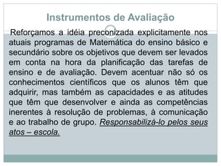 Instrumentos de Avaliação
Reforçamos a idéia preconizada explicitamente nos
atuais programas de Matemática do ensino básico e
secundário sobre os objetivos que devem ser levados
em conta na hora da planificação das tarefas de
ensino e de avaliação. Devem acentuar não só os
conhecimentos científicos que os alunos têm que
adquirir, mas também as capacidades e as atitudes
que têm que desenvolver e ainda as competências
inerentes à resolução de problemas, à comunicação
e ao trabalho de grupo. Responsabilizá-lo pelos seus
atos – escola.
 
