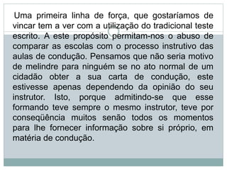 Uma primeira linha de força, que gostaríamos de
vincar tem a ver com a utilização do tradicional teste
escrito. A este propósito permitam-nos o abuso de
comparar as escolas com o processo instrutivo das
aulas de condução. Pensamos que não seria motivo
de melindre para ninguém se no ato normal de um
cidadão obter a sua carta de condução, este
estivesse apenas dependendo da opinião do seu
instrutor. Isto, porque admitindo-se que esse
formando teve sempre o mesmo instrutor, teve por
conseqüência muitos senão todos os momentos
para lhe fornecer informação sobre si próprio, em
matéria de condução.
 