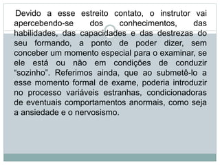 Devido a esse estreito contato, o instrutor vai
apercebendo-se dos conhecimentos, das
habilidades, das capacidades e das destrezas do
seu formando, a ponto de poder dizer, sem
conceber um momento especial para o examinar, se
ele está ou não em condições de conduzir
“sozinho”. Referimos ainda, que ao submetê-lo a
esse momento formal de exame, poderia introduzir
no processo variáveis estranhas, condicionadoras
de eventuais comportamentos anormais, como seja
a ansiedade e o nervosismo.
 