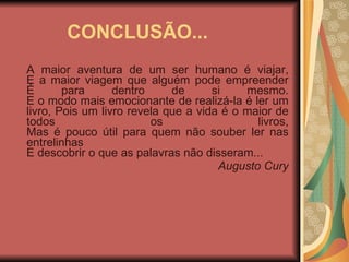 CONCLUSÃO... A maior aventura de um ser humano é viajar, E a maior viagem que alguém pode empreender É para dentro de si mesmo. E o modo mais emocionante de realizá-la é ler um livro, Pois um livro revela que a vida é o maior de todos os livros, Mas é pouco útil para quem não souber ler nas entrelinhas E descobrir o que as palavras não disseram... Augusto Cury 