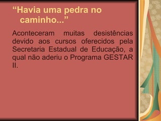“ Havia uma pedra no  caminho...” Aconteceram muitas desistências devido aos cursos oferecidos pela Secretaria Estadual de Educação, a qual não aderiu o Programa GESTAR II. 