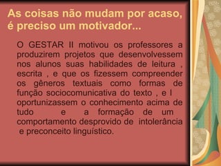 As coisas não mudam por acaso, é preciso um motivador... O GESTAR II motivou os professores a produzirem projetos que desenvolvessem nos alunos suas habilidades de leitura , escrita , e que os fizessem compreender os gêneros textuais como formas de função sociocomunicativa do texto , e l  oportunizassem o conhecimento acima de tudo  e  a formação de um  comportamento desprovido de  intolerância  e preconceito linguístico. 