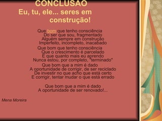 CONCLUSÃO  Eu, tu, ele... seres em  construção! Que  bom  que tenho consciência Do ser que sou, fragmentado Alguém sempre em construção Imperfeito, incompleto, inacabado Que bom que tenho consciência Que o crescimento é parcelado E que quanto mais eu aprendo Nunca estou, por completo, "terminado" Que bom que a mim é dado A oportunidade de corrigir, de ser reciclado De investir no que acho que está certo E corrigir, tentar mudar o que está errado Que bom que a mim é dado A oportunidade de ser renovado!... Mena Moreira  
