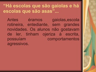 “ Há escolas que são gaiolas e há escolas que são asas”... Antes éramos gaiolas,escola rotineira, entediante, sem grandes novidades. Os alunos não gostavam de ler, tinham ojeriza à escrita, possuíam comportamentos agressivos. 