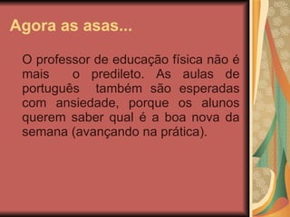 Agora as asas... O professor de educação física não é mais  o predileto. As aulas de português  também são esperadas com ansiedade, porque os alunos querem saber qual é a boa nova da semana (avançando na prática). 