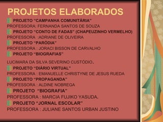 PROJETOS ELABORADOS PROJETO “CAMPANHA COMUNITÁRIA” PROFESSORA: FERNANDA SANTOS DE SOUZA PROJETO “CONTO DE FADAS” (CHAPEUZINHO VERMELHO) PROFESSORA  :ADRIANE DE OLIVEIRA PROJETO “PARÓDIA” PROFESSORA : JORACI BISSON DE CARVALHO PROJETO “BIOGRAFIAS” LUCIMARA DA SILVA SEVERINO CUSTÓDIO .  PROJETO “DIÁRIO VIRTUAL” PROFESSORA : EMANUELLE CHRISTYNE DE JESUS RUEDA  PROJETO “PROPAGANDA” PROFESSORA : ALDINE NOBREGA PROJETO  “BIOGRAFIA” PROFESSORA : MARCIA FUJIKO YASUDA .   PROJETO “JORNAL ESCOLAR” PROFESSORA : JULIANE SANTOS URBAN JUSTINO 