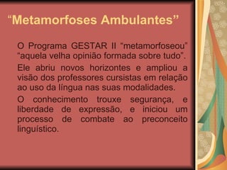 “ Metamorfoses Ambulantes” O Programa GESTAR II “metamorfoseou” “aquela velha opinião formada sobre tudo”. Ele abriu novos horizontes e ampliou a visão dos professores cursistas em relação ao uso da língua nas suas modalidades. O conhecimento trouxe segurança, e liberdade de expressão, e iniciou um processo de combate ao preconceito linguístico. 