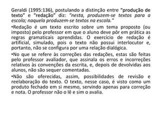 Geraldi (1995:136), postulando a distinção entre  “produção de texto”  e  “redação”  diz:  “nesta, produzem-se textos para a escola; naquela produzem-se textos na escola.” Redação é um texto escrito sobre um tema proposto (ou imposto) pelo professor em que o aluno deve pôr em prática as regras gramaticais aprendidas. O exercício de redação é artificial, simulado, pois o texto não possui interlocutor e, portanto, não se configura por uma relação dialógica. No que se refere às correções das redações, estas são feitas pelo professor avaliador, que assinala os erros e incorreções relativos às convenções da escrita, e, depois de devolvidas aos alunos, não são sequer comentadas.  Não são oferecidas, assim, possibilidades de revisão e reelaboração do texto. O texto, nesse caso, é visto como um produto fechado em si mesmo, servindo apenas para correção e nota. O professor não o lê e sim o avalia. 