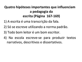 Quatro hipóteses importantes que influenciam a pedagogia da escrita (Página  167-169) 1) A escrita é uma transcrição da fala. 2) Só se escreve utilizando a norma padrão. 3) Todo bom leitor é um bom escritor. 4) Na escola escreve-se para produzir textos narrativos, descritivos e dissertativos. 