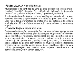 POLISSEMIA  (AAA PROF PÁGINA 58) Multiplicidade de sentidos de uma palavra ou locução (p.ex.: prato - ‘vasilha’, ‘comida’, ‘iguaria’, ‘receptáculo de balança’, ‘instrumento musical’, etc.; pé-de-moleque - ‘doce’, ‘tipo de calçamento’). A polissemia é um fenômeno comum nas línguas naturais; são raras as palavras que não a apresentam; as causas da polissemia são: 1) os usos figurados, por metáfora ou metonímia, por extensão de sentido, analogia, etc.; 2) empréstimo de acepção que a palavra tem em outra língua. CONOTAÇÃO  (AAA PROF PÁGINA 59) Conjunto de alterações ou ampliações que uma palavra agrega ao seu sentido literal (denotativo), por associações lingüísticas de diversos tipos (estilísticas, fonéticas, semânticas) ou por identificação com alguns dos atributos: de coisas, pessoas, animais e outros seres da natureza (p.ex.: porco, rato, pavão, cisne, garça, etc.), ou do mundo social (ligação da palavra com profissões, grupos de idade, ideologias, crenças, classes sociais, países ou regiões geográficas, etc.), ou com coisas, personagens ou pessoas que inspiram sentimentos de admiração, amor, ódio, temor, asco, etc. 
