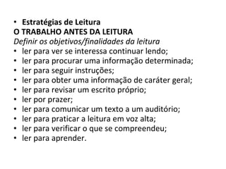 Estratégias de Leitura  O TRABALHO ANTES DA LEITURA Definir os objetivos/finalidades da leitura ler para ver se interessa continuar lendo; ler para procurar uma informação determinada; ler para seguir instruções; ler para obter uma informação de caráter geral; ler para revisar um escrito próprio; ler por prazer; ler para comunicar um texto a um auditório; ler para praticar a leitura em voz alta; ler para verificar o que se compreendeu; ler para aprender. 