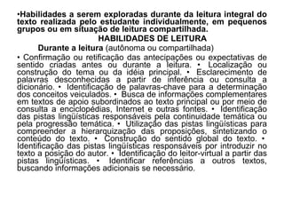 Habilidades a serem exploradas durante da leitura integral do texto realizada pelo estudante individualmente, em pequenos grupos ou em situação de leitura compartilhada.  HABILIDADES DE LEITURA Durante a leitura  (autônoma ou compartilhada)  Confirmação ou retificação das antecipações ou expectativas de sentido criadas antes ou durante a leitura. •  Localização ou construção do tema ou da idéia principal. •  Esclarecimento de palavras desconhecidas a partir de inferência ou consulta a dicionário. •  Identificação de palavras-chave para a determinação dos conceitos veiculados. •  Busca de informações complementares em textos de apoio subordinados ao texto principal ou por meio de consulta a enciclopédias, Internet e outras fontes. •  Identificação das pistas lingüísticas responsáveis pela continuidade temática ou pela progressão temática. •  Utilização das pistas lingüísticas para compreender a hierarquização das proposições, sintetizando o conteúdo do texto. •  Construção do sentido global do texto. •  Identificação das pistas lingüísticas responsáveis por introduzir no texto a posição do autor. •  Identificação do leitor-virtual a partir das pistas lingüísticas. •  Identificar referências a outros textos, buscando informações adicionais se necessário.  