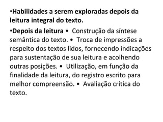 Habilidades a serem exploradas depois da leitura integral do texto.  Depois da leitura  •  Construção da síntese semântica do texto. •  Troca de impressões a respeito dos textos lidos, fornecendo indicações para sustentação de sua leitura e acolhendo outras posições. •  Utilização, em função da finalidade da leitura, do registro escrito para melhor compreensão. •  Avaliação crítica do texto.  