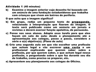 Atividade 1  (40 minutos) Examine a imagem anterior cujo desenho foi baseado em um anúncio de uma fundação estadunidense que trabalha com crianças que vivem em bairros de periferia.  O que acha que a imagem significa? b) Em grupo, redija um pequeno texto de  propaganda , relacionado à interpretação que fizeram da imagem. O texto será publicado como um anúncio em jornais e revistas e deverá exercer função apelativa, de persuasão. c) Pense nos seus alunos. Adapte essa tarefa para que eles façam em sala de aula: desde o planejamento até a apresentação aos colegas, passo a passo, considere a série e o(s) objetivo(s). (Plano de aula) d) Crie uma segunda aula em que vão escolher uma profissão que acham legal e vão escrever  uma carta  a um profissional explicando que querem saber sobre a profissão, por que querem saber, o que acham legal nessa profissão, e perguntando sobre o que faz durante seu dia de trabalho, como precisa se preparar, etc. e) Apresentem seu planejamento aos colegas de Oficina. 