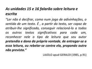As unidades 15 e 16 falarão sobre leitura e escrita “ Ler não é decifrar, como num jogo de adivinhações, o sentido de um texto. É , a partir do texto, ser capaz de atribuir-lhe significado, conseguir relacioná-lo a todos os outros textos significativos para cada um, reconhecer nele o tipo de leitura que seu autor   pretendia e dono da própria vontade ,  de   entregar-se a essa leitura, ou rebelar-se contra ela, propondo outra não prevista.”   LAJOLO apud GERALDI (1985, p.91) 