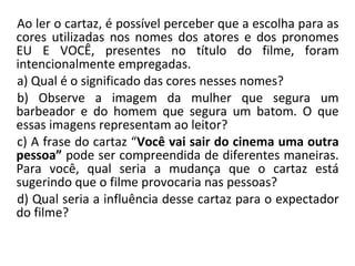 Ao ler o cartaz, é possível perceber que a escolha para as cores utilizadas nos nomes dos atores e dos pronomes EU E VOCÊ, presentes no título do filme, foram intencionalmente empregadas. a) Qual é o significado das cores nesses nomes? b) Observe a imagem da mulher que segura um barbeador e do homem que segura um batom. O que essas imagens representam ao leitor? c) A frase do cartaz “ Você vai sair do cinema uma outra pessoa”  pode ser compreendida   de diferentes maneiras. Para você, qual seria a mudança que o cartaz está sugerindo que o filme provocaria nas pessoas? d) Qual seria a influência desse cartaz para o expectador do filme? 