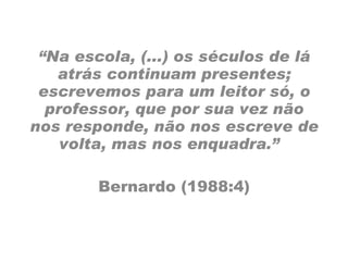 “ Na escola, (...) os séculos de lá atrás continuam presentes; escrevemos para um leitor só, o professor, que por sua vez não nos responde, não nos escreve de volta, mas nos enquadra.”  Bernardo (1988:4) 