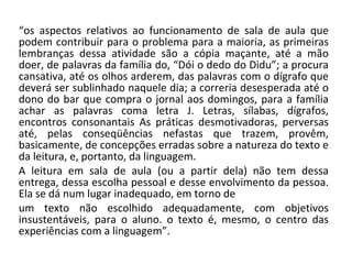“ os aspectos relativos ao funcionamento de sala de aula que podem contribuir para o problema para a maioria, as primeiras lembranças dessa atividade são a cópia maçante, até a mão doer, de palavras da família do, “Dói o dedo do Didu”; a procura cansativa, até os olhos arderem, das palavras com o dígrafo que deverá ser sublinhado naquele dia; a correria desesperada até o dono do bar que compra o jornal aos domingos, para a família achar as palavras coma letra J. Letras, sílabas, dígrafos, encontros consonantais As práticas desmotivadoras, perversas até, pelas conseqüências nefastas que trazem, provêm, basicamente, de concepções erradas sobre a natureza do texto e da leitura, e, portanto, da linguagem. A leitura em sala de aula (ou a partir dela) não tem dessa entrega, dessa escolha pessoal e desse envolvimento da pessoa. Ela se dá num lugar inadequado, em torno de um texto não escolhido adequadamente, com objetivos insustentáveis, para o aluno. o texto é, mesmo, o centro das experiências com a linguagem”. 