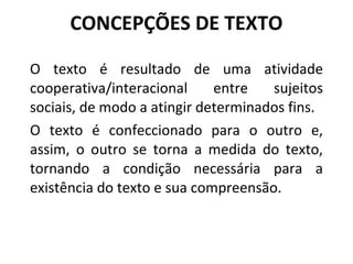 CONCEPÇÕES DE TEXTO O texto é resultado de uma atividade cooperativa/interacional entre sujeitos sociais, de modo a atingir determinados fins.  O texto é confeccionado para o outro e, assim, o outro se torna a medida do texto, tornando a condição necessária para a existência do texto e sua compreensão. 