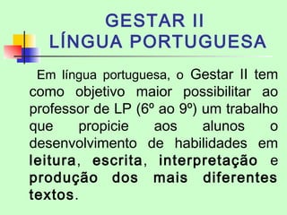 GESTAR II
LÍNGUA PORTUGUESA
Em língua portuguesa, o Gestar II tem
como objetivo maior possibilitar ao
professor de LP (6º ao 9º) um trabalho
que propicie aos alunos o
desenvolvimento de habilidades em
leitura, escrita, interpretação e
produção dos mais diferentes
textos.
 