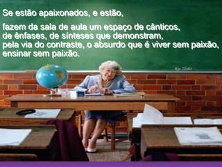 Ria SlidesSe estão apaixonados, e estão, fazem da sala de aula um espaço de cânticos,                        de ênfases, de sínteses que demonstram,                               pela via do contraste, o absurdo que é viver sem paixão,                                          ensinar sem paixão. 