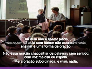Ria SlidesDar aula não é contar piada,                                                              mas quem dá aula sem humor não está com nada,                                          ensinar é uma forma de oração.                                  Não essa oração chacoalhar de palavras sem sentido, com voz melosa ou ríspida.Mera oração subordinada, e mais nada.