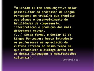“O GESTAR II tem como objetivo maior possibilitar ao professor de Língua Portuguesa um trabalho que propicie aos alunos o desenvolvimento de habilidades de compreensão, interpretação e produção dos mais diferentes textos. (...) Dessa forma, o Gestar II de Língua Portuguesa busca introduzir os professores na apreciação da cultura letrada ao mesmo tempo em que estabelece o diálogo desta com as demais linguagens e manifestações culturais”.Guia Geral, p. 34 