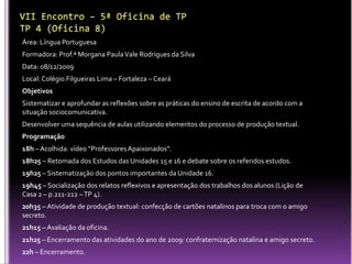 VII Encontro – 5ª Oficina de TP  TP 4 (Oficina 8)Área: Língua Portuguesa Formadora: Prof.ª Morgana Paula Vale Rodrigues da SilvaData: 08/12/2009Local: Colégio Filgueiras Lima – Fortaleza – Ceará  ObjetivosSistematizar e aprofundar as reflexões sobre as práticas do ensino de escrita de acordo com a situação sociocomunicativa.Desenvolver uma sequência de aulas utilizando elementos do processo de produção textual.Programação18h – Acolhida: vídeo “Professores Apaixonados”.18h25 – Retomada dos Estudos das Unidades 15 e 16 e debate sobre os referidos estudos.19h25 – Sistematização dos pontos importantes da Unidade 16.19h45 – Socialização dos relatos reflexivos e apresentação dos trabalhos dos alunos (Lição de Casa 2 – p.211-212 – TP 4).20h35 – Atividade de produção textual: confecção de cartões natalinos para troca com o amigo secreto.21h15 – Avaliação da oficina.21h25 – Encerramento das atividades do ano de 2009: confraternização natalina e amigo secreto.22h – Encerramento. 