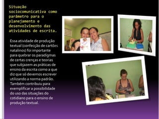 Situação sociocomunicativa como parâmetro para o planejamento e desenvolvimento das atividades de escrita.Essa atividade de produção textual (confecção de cartões natalinos) foi importante para quebrar os paradigmas de certas crenças e teorias que subjazem as práticas de ensino da escrita como a que diz que só devemos escrever utilizando a norma padrão. Também contribuiu para exemplificar a possibilidade do uso das situações do cotidiano para o ensino de produção textual.