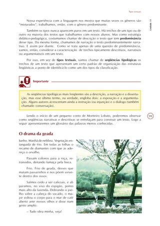 Tipos textuais




                                                                                                Unidade 11
     Nossa experiência com a linguagem nos mostra que muitas vezes os gêneros são
“misturados”; trabalhamos, então, com o gênero predominante.
      Também os tipos nunca aparecem puros em um texto. Há trechos de um tipo ou de
outro na maioria dos textos que trabalhamos com nossos alunos. Mas como estratégia
didático-pedagógica, costumamos chamar de descrição o texto que tem predominância
desse tipo. Da mesma forma, chamamos de narração o texto predominantemente narra-
tivo. E assim por diante. Como se trata apenas de uma questão de predominância,
vamos, então, considerar a caracterização de trechos tipicamente descritivos, narrativos
ou argumentativos em um texto.
      Por isso, em vez de tipos textuais, vamos chamar de seqüências tipológicas os
trechos de um texto que apresentam um certo padrão de organização das estruturas
lingüísticas a ponto de identificá-lo como um dos tipos da classificação.



          Importante



    As seqüências tipológicas mais freqüentes são a descrição, a narração e a disserta-
 ção, mas esse último termo, na verdade, engloba dois: a exposição e a argumenta-
 ção. Alguns autores acrescentam ainda a instrução (ou injunção) e o diálogo (também
 chamado conversação).


      Lendo o início de um pequeno conto de Monteiro Lobato, poderemos observar                 99
como seqüências narrativas e descritivas se entrelaçam para construir um texto. Logo a
seguir apresentaremos um glossário das palavras menos conhecidas.


O drama da geada
Junho. Manhã de neblina. Vegetação en-
tanguida de frio. Em todas as folhas o
recamo de diamantes com que as ade-
reça o orvalho.
      Passam colonos para a roça, re-
transidos, deitando fumaça pela boca.
     Frio. Frio de geada, desses que
matam passarinhos e nos põem sorve-
te dentro dos ossos.
      Saímos cedo a ver cafezais, e ali
paramos, no viso do espigão, ponto
mais alto da fazenda. Dobrando o joe-
lho sobre a cabeça do socado, o ma-
jor voltou o corpo para o mar de café
aberto ante nossos olhos e disse num
gesto amplo:
     – Tudo obra minha, veja!
 